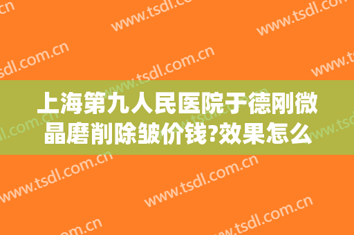 上海第九人民医院于德刚微晶磨削除皱价钱?效果怎么样?(上海九院除皱专家)