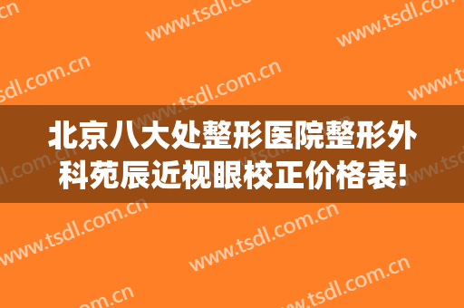北京八大处整形医院整形外科苑辰近视眼校正价格表!有哪些优势?(北京十八处整形医院)