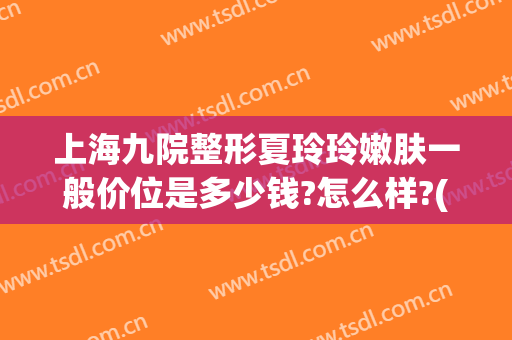 上海九院整形夏玲玲嫩肤一般价位是多少钱?怎么样?(上海九院整形医院夏玲玲)