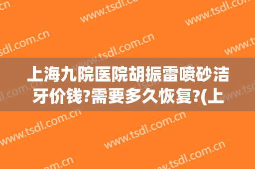上海九院医院胡振雷喷砂洁牙价钱?需要多久恢复?(上海医院洗牙)