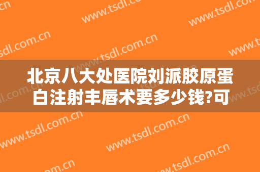 北京八大处医院刘派胶原蛋白注射丰唇术要多少钱?可靠吗?