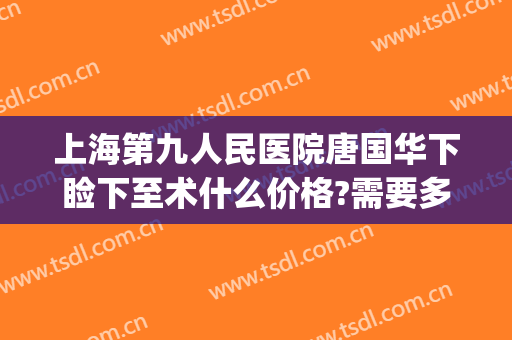 上海第九人民医院唐国华下睑下至术什么价格?需要多久恢复?(上海九院眼睑下垂手术费用)