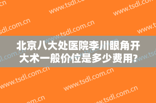 北京八大处医院李川眼角开大术一般价位是多少费用?可靠吗?