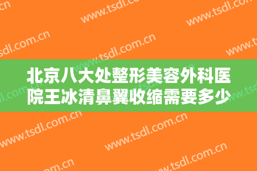 北京八大处整形美容外科医院王冰清鼻翼收缩需要多少费用?多长时间恢复?