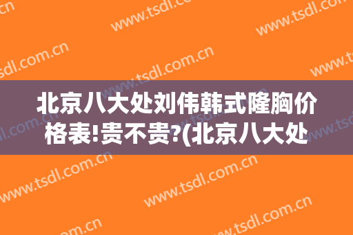 北京八大处刘伟韩式隆胸价格表!贵不贵?(北京八大处隆胸多少钱)