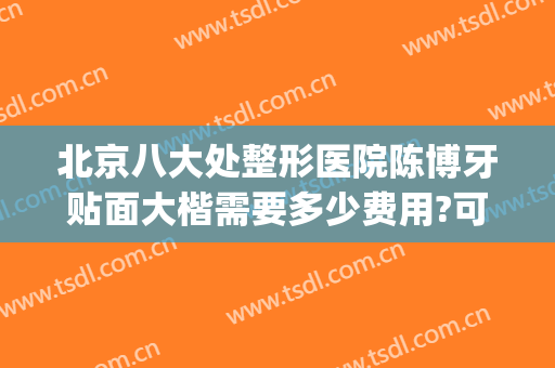 北京八大处整形医院陈博牙贴面大楷需要多少费用?可靠吗?(北京八大处整形好吗)