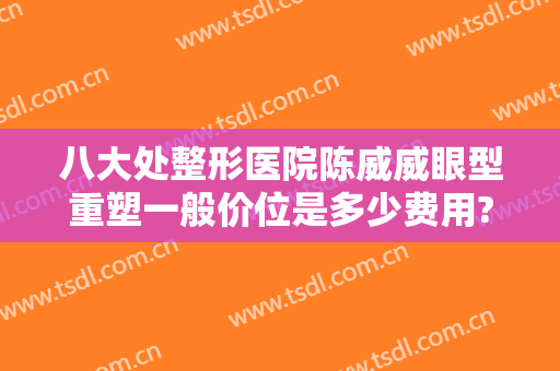 八大处整形医院陈威威眼型重塑一般价位是多少费用?可靠吗?