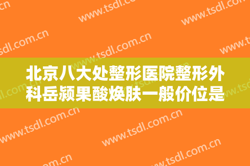 北京八大处整形医院整形外科岳颍果酸焕肤一般价位是多少费用?好不好?