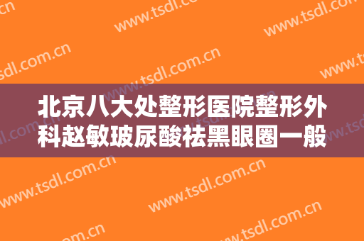 北京八大处整形医院整形外科赵敏玻尿酸祛黑眼圈一般价位是多少费用?效果怎么样?