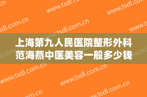 上海第九人民医院整形外科范海燕中医美容一般多少钱?效果怎么样?(上海第九人民医院整形美容科的专家)