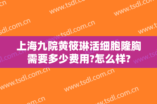 上海九院黄筱琳活细胞隆胸需要多少费用?怎么样?