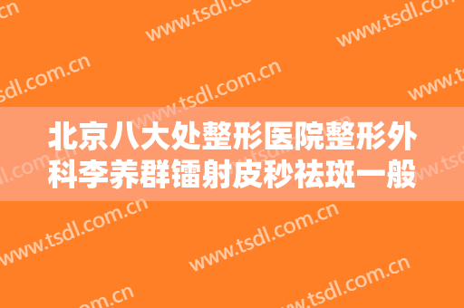 北京八大处整形医院整形外科李养群镭射皮秒祛斑一般价位是多少钱?效果怎么样?