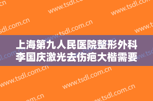 上海第九人民医院整形外科李国庆激光去伤疤大楷需要多少费用?有哪些优势?