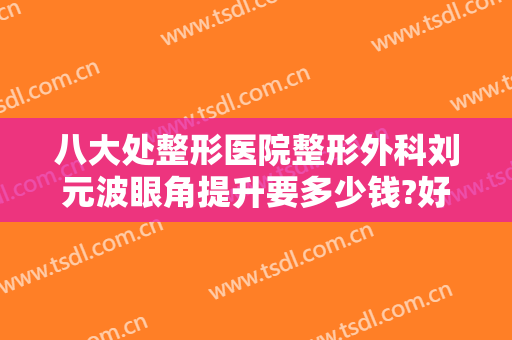 八大处整形医院整形外科刘元波眼角提升要多少钱?好不好?
