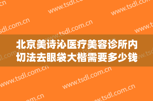 北京美诗沁医疗美容诊所内切法去眼袋大楷需要多少钱?有哪些优势?(北京美诗沁去眼袋效果好吗)