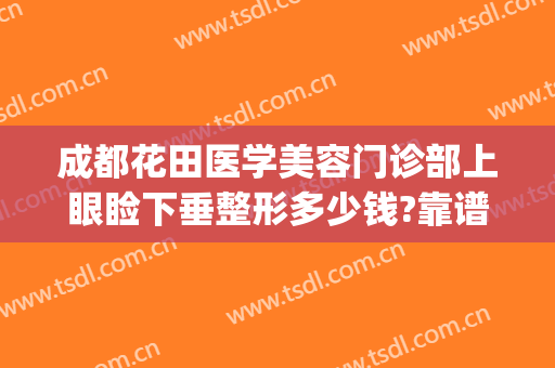 成都花田医学美容门诊部上眼睑下垂整形多少钱?靠谱吗?(下眼睑整形手术多少钱)
