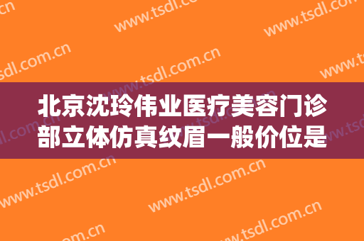 北京沈玲伟业医疗美容门诊部立体仿真纹眉一般价位是多少?可靠吗?(沈玲整形医院)