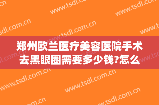 郑州欧兰医疗美容医院手术去黑眼圈需要多少钱?怎么样?(郑州欧兰医疗美容医院电话)