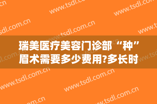 瑞美医疗美容门诊部“种”眉术需要多少费用?多长时间恢复?(医院提眉术多少钱)