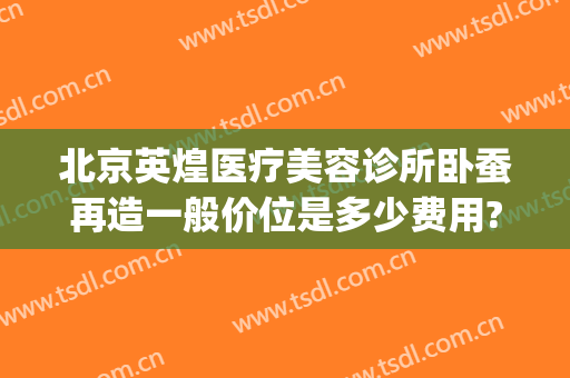 北京英煌医疗美容诊所卧蚕再造一般价位是多少费用?靠谱吗?(北京英煌医疗整形美容)