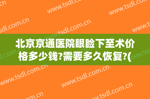 北京京通医院眼睑下至术价格多少钱?需要多久恢复?(北京儿童医院上睑下垂手术费用)