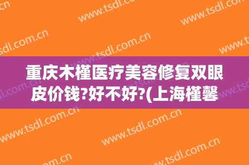 重庆木槿医疗美容修复双眼皮价钱?好不好?(上海槿馨医疗美容医院怎么样?)