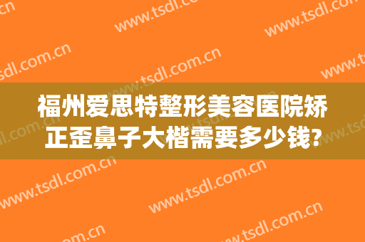 福州爱思特整形美容医院矫正歪鼻子大楷需要多少钱?靠谱吗?(福州哪家整形医院隆鼻比较好)
