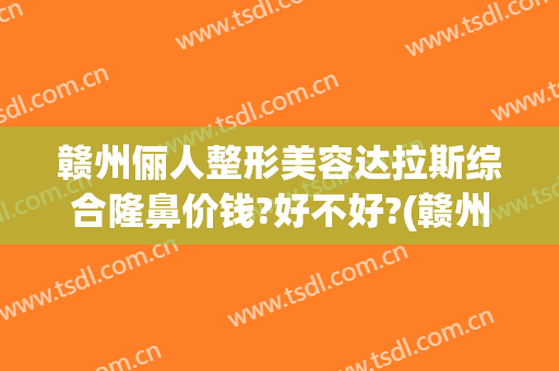赣州俪人整形美容达拉斯综合隆鼻价钱?好不好?(赣州医美整形美容医院排名)