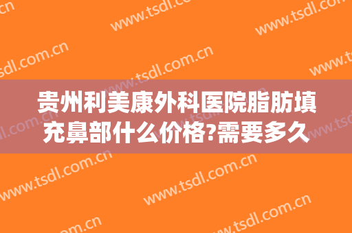 贵州利美康外科医院脂肪填充鼻部什么价格?需要多久恢复?(贵阳利美康脂肪填充怎么样)