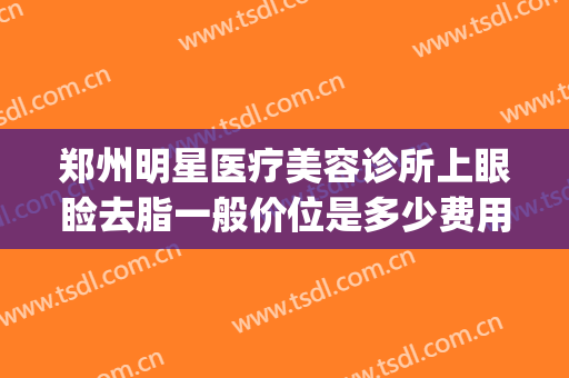 郑州明星医疗美容诊所上眼睑去脂一般价位是多少费用?有哪些优势?(郑州明星医疗美容医院怎么样)