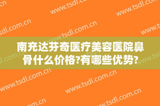 南充达芬奇医疗美容医院鼻骨什么价格?有哪些优势?