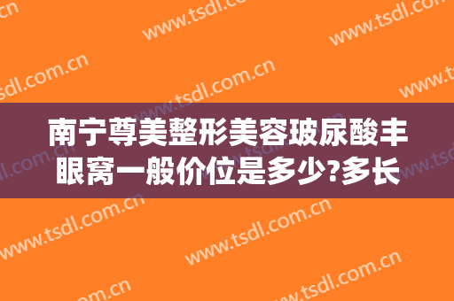 南宁尊美整形美容玻尿酸丰眼窝一般价位是多少?多长时间恢复?(玻尿酸丰额头需要多少钱)