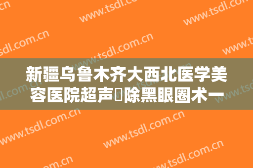 新疆乌鲁木齐大西北医学美容医院超声袪除黑眼圈术一般价位是多少费用?需要多久恢复?