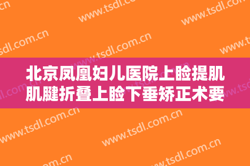 北京凤凰妇儿医院上睑提肌肌腱折叠上睑下垂矫正术要多少钱?可靠吗?
