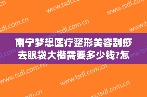 南宁梦想医疗整形美容刮痧去眼袋大楷需要多少钱?怎么样?(南宁祛眼袋)