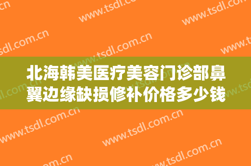 北海韩美医疗美容门诊部鼻翼边缘缺损修补价格多少钱?有哪些优势?(北海韩美整形医院地址)