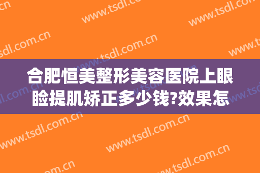 合肥恒美整形美容医院上眼睑提肌矫正多少钱?效果怎么样?(合肥恒美整形医院电话)