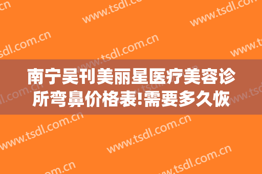 南宁吴刊美丽星医疗美容诊所弯鼻价格表!需要多久恢复?(南宁美丽星整形医院)