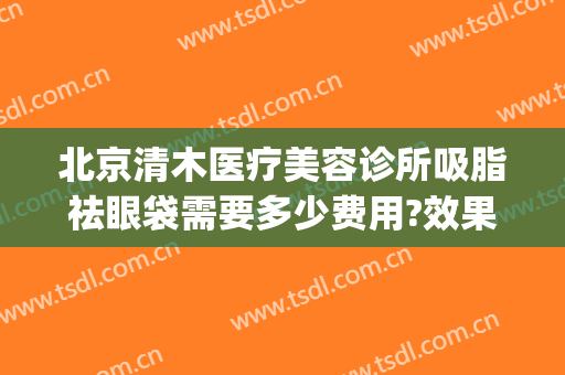 北京清木医疗美容诊所吸脂祛眼袋需要多少费用?效果怎么样?(北京祛眼袋手术费用)