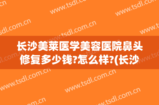 长沙美莱医学美容医院鼻头修复多少钱?怎么样?(长沙美莱整形美容医院电话多少)