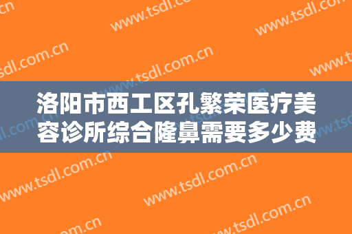 洛阳市西工区孔繁荣医疗美容诊所综合隆鼻需要多少费用?有哪些优势?