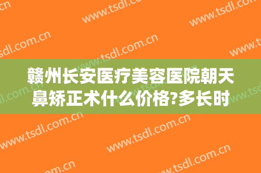 赣州长安医疗美容医院朝天鼻矫正术什么价格?多长时间恢复?(赣州长安整形医院)