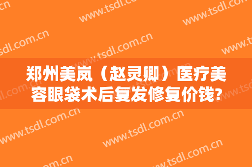 郑州美岚（赵灵卿）医疗美容眼袋术后复发修复价钱?可靠吗?