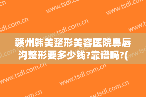 赣州韩美整形美容医院鼻唇沟整形要多少钱?靠谱吗?(赣州亚韩整形美容医院)
