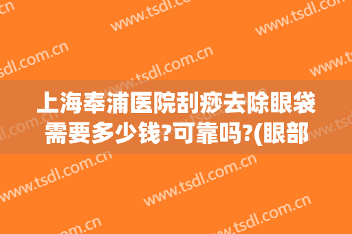 上海奉浦医院刮痧去除眼袋需要多少钱?可靠吗?(眼部刮痧可以去眼袋吗)