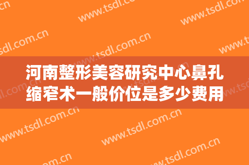 河南整形美容研究中心鼻孔缩窄术一般价位是多少费用?可靠吗?(河南鼻部整形医院)