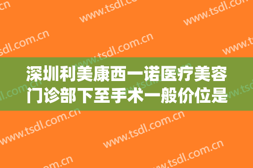 深圳利美康西一诺医疗美容门诊部下至手术一般价位是多少?贵不贵?(深圳市玛利诺医疗美容)