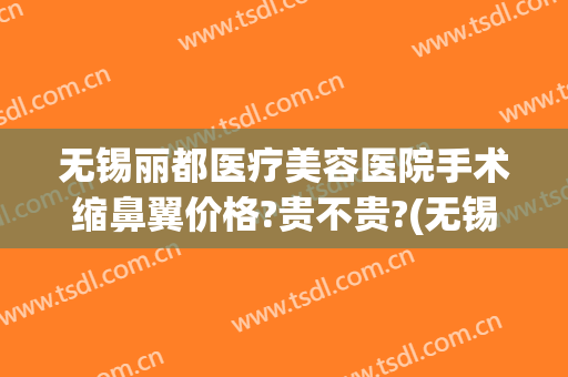 无锡丽都医疗美容医院手术缩鼻翼价格?贵不贵?(无锡丽都整形医院简介)