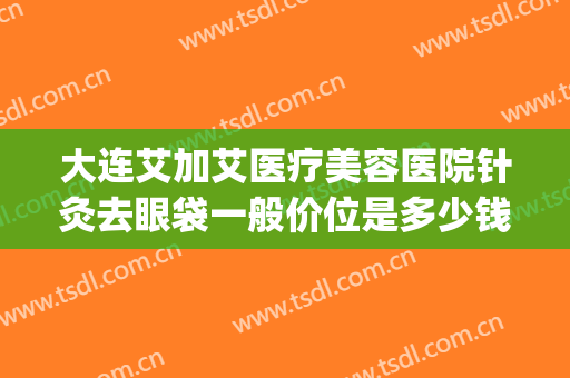 大连艾加艾医疗美容医院针灸去眼袋一般价位是多少钱?可靠吗?(今艾去眼袋效果如何价钱多少)