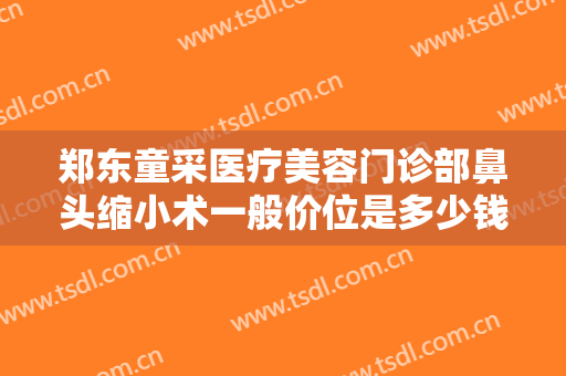 郑东童采医疗美容门诊部鼻头缩小术一般价位是多少钱?多长时间恢复?